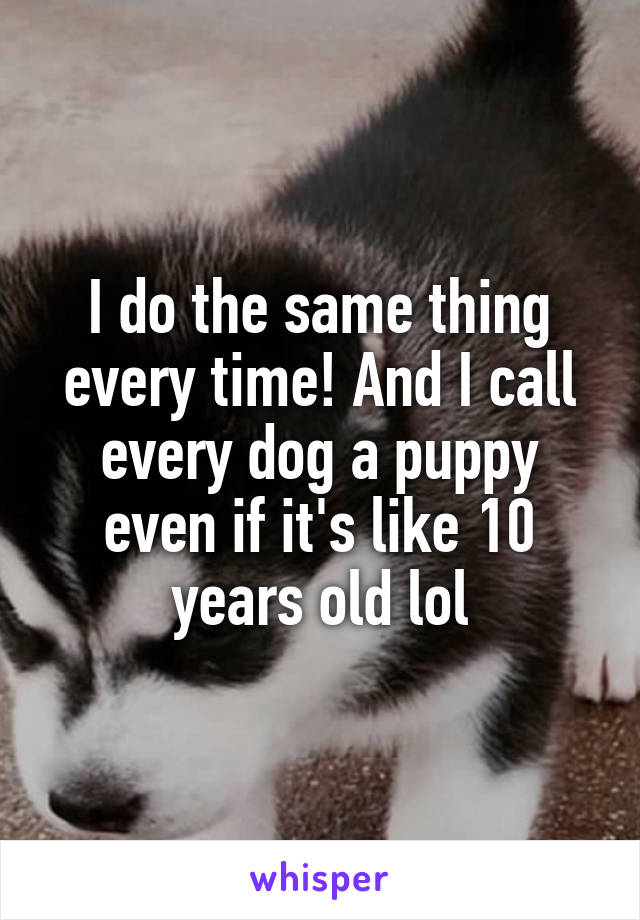 I do the same thing every time! And I call every dog a puppy even if it's like 10 years old lol
