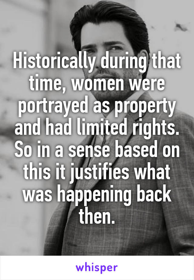 Historically during that time, women were portrayed as property and had limited rights. So in a sense based on this it justifies what was happening back then.