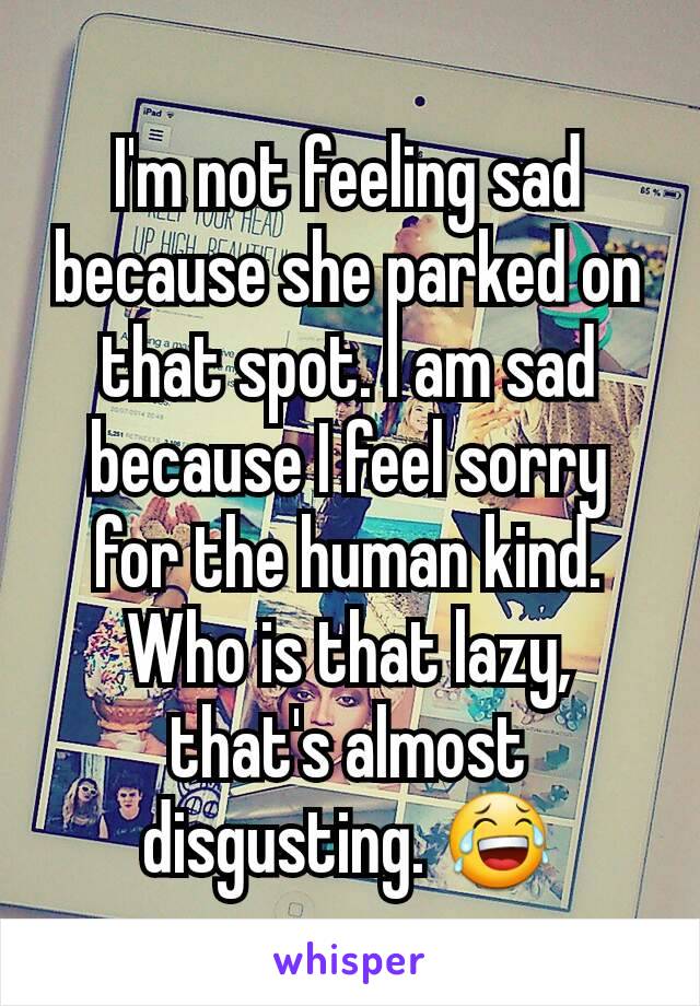 I'm not feeling sad because she parked on that spot. I am sad because I feel sorry for the human kind. Who is that lazy, that's almost disgusting. 😂