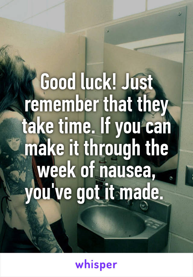 Good luck! Just remember that they take time. If you can make it through the week of nausea, you've got it made. 