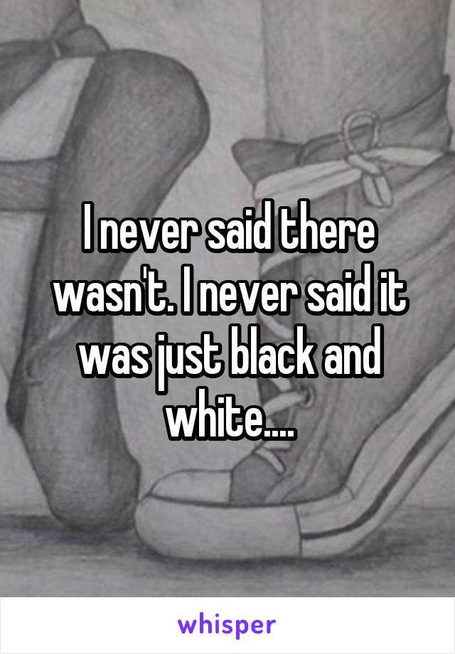 I never said there wasn't. I never said it was just black and white....