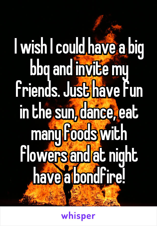 I wish I could have a big bbq and invite my friends. Just have fun in the sun, dance, eat many foods with flowers and at night have a bondfire!