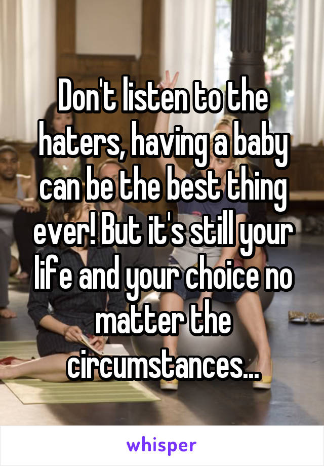 Don't listen to the haters, having a baby can be the best thing ever! But it's still your life and your choice no matter the circumstances...