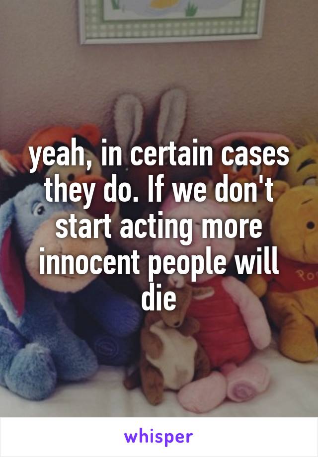 yeah, in certain cases they do. If we don't start acting more innocent people will die