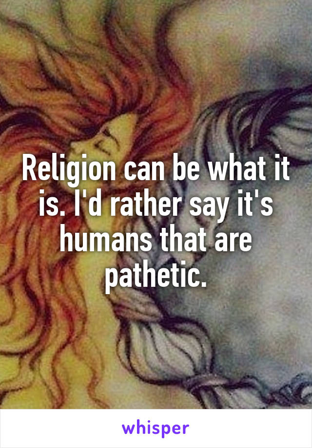 Religion can be what it is. I'd rather say it's humans that are pathetic.