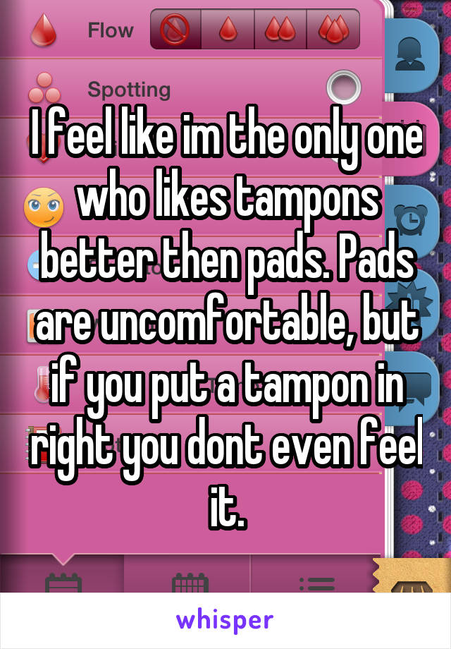 I feel like im the only one who likes tampons better then pads. Pads are uncomfortable, but if you put a tampon in right you dont even feel it.