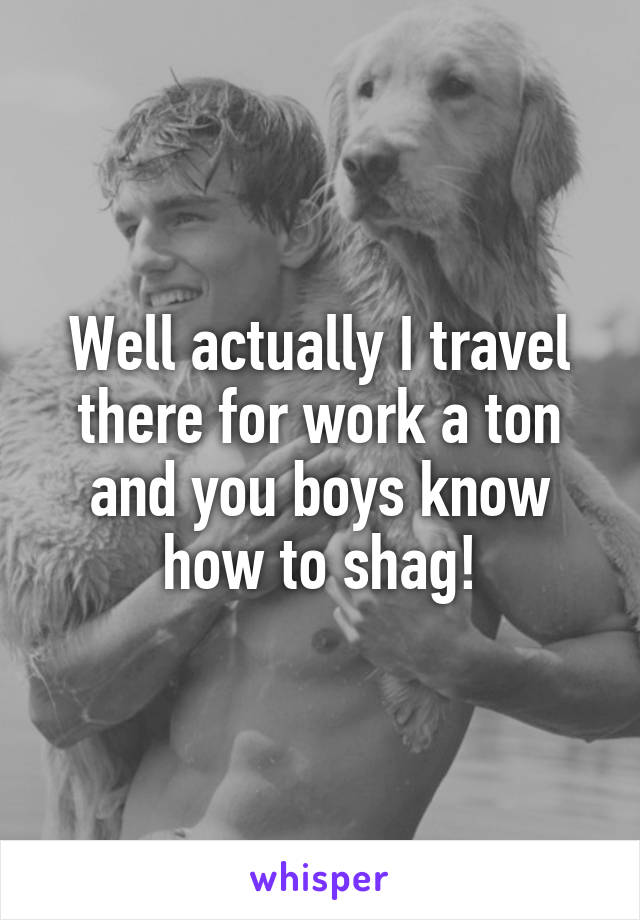 Well actually I travel there for work a ton and you boys know how to shag!