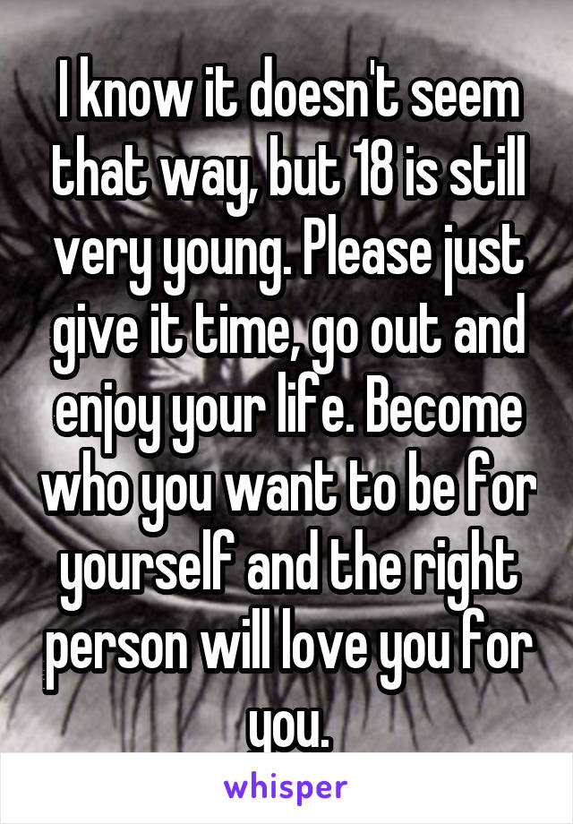 I know it doesn't seem that way, but 18 is still very young. Please just give it time, go out and enjoy your life. Become who you want to be for yourself and the right person will love you for you.