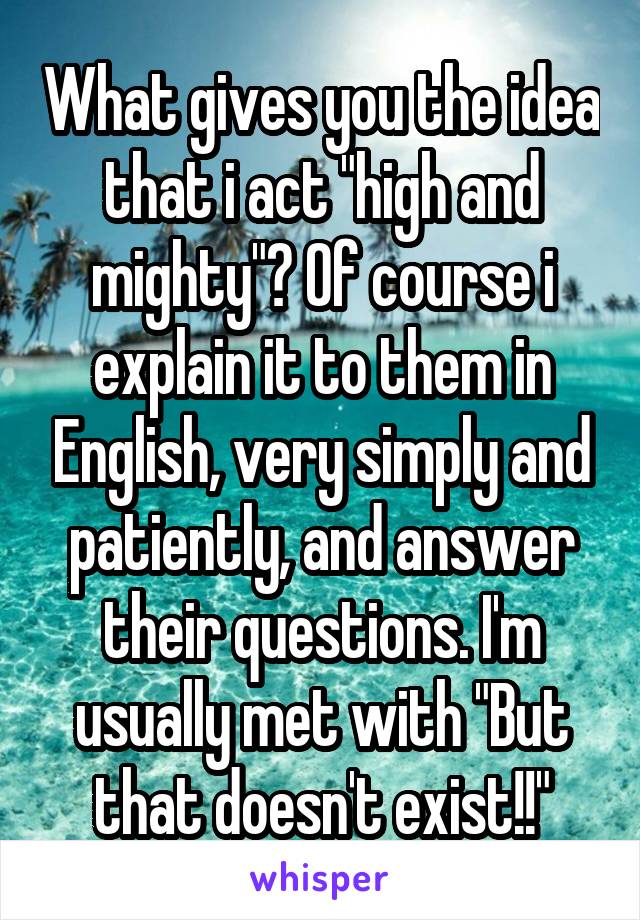 What gives you the idea that i act "high and mighty"? Of course i explain it to them in English, very simply and patiently, and answer their questions. I'm usually met with "But that doesn't exist!!"