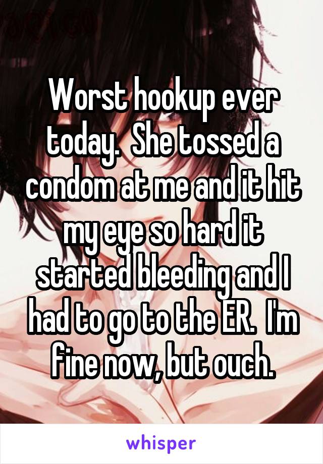 Worst hookup ever today.  She tossed a condom at me and it hit my eye so hard it started bleeding and I had to go to the ER.  I'm fine now, but ouch.