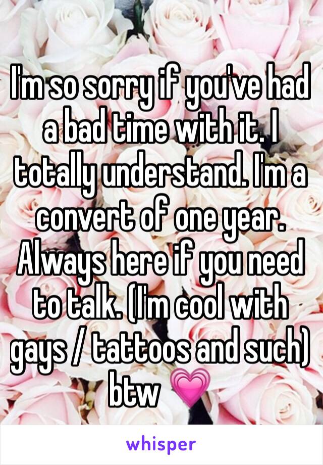 I'm so sorry if you've had a bad time with it. I totally understand. I'm a convert of one year. Always here if you need to talk. (I'm cool with gays / tattoos and such) btw 💗