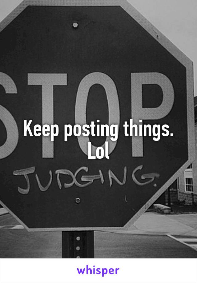 Keep posting things. Lol