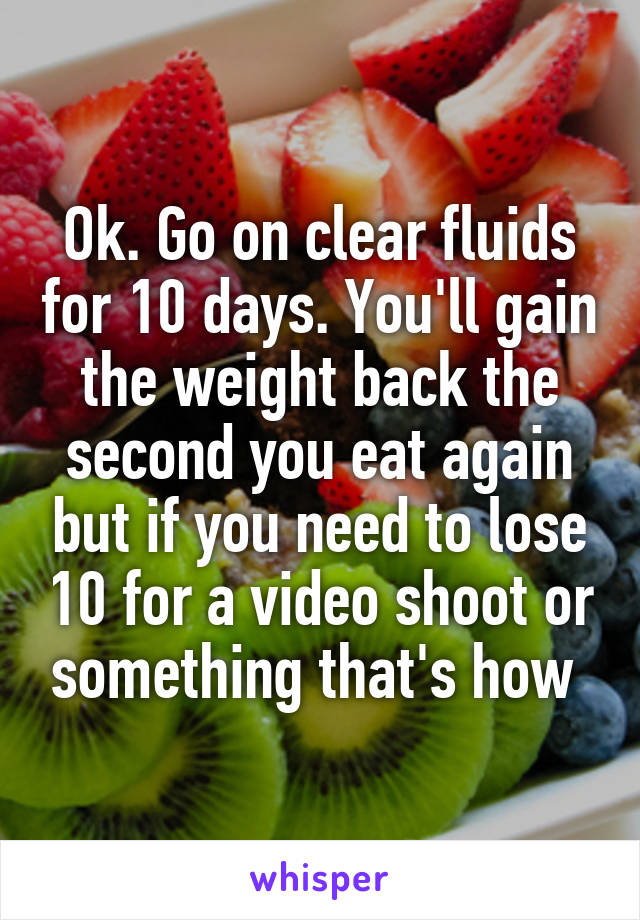 Ok. Go on clear fluids for 10 days. You'll gain the weight back the second you eat again but if you need to lose 10 for a video shoot or something that's how 