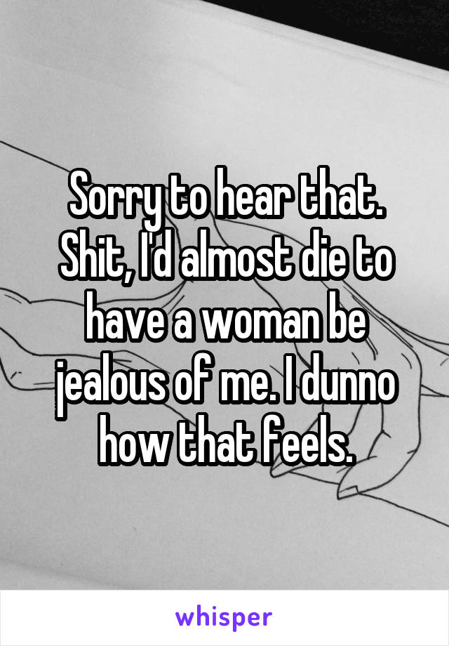 Sorry to hear that. Shit, I'd almost die to have a woman be jealous of me. I dunno how that feels.