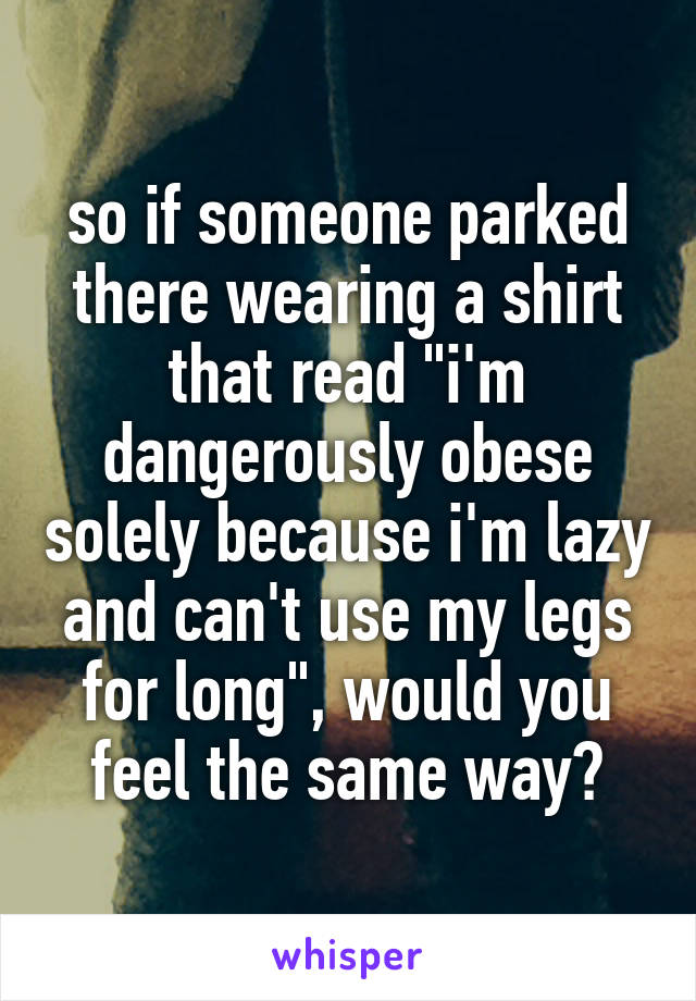 so if someone parked there wearing a shirt that read "i'm dangerously obese solely because i'm lazy and can't use my legs for long", would you feel the same way?