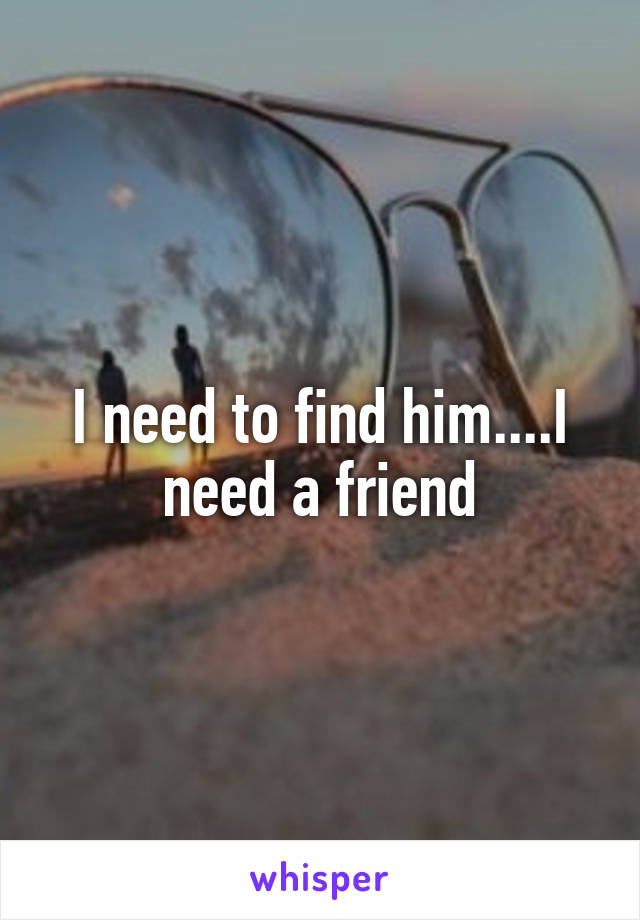 I need to find him....I need a friend