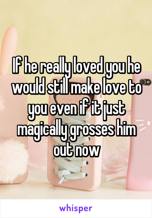 If he really loved you he would still make love to you even if it just magically grosses him out now