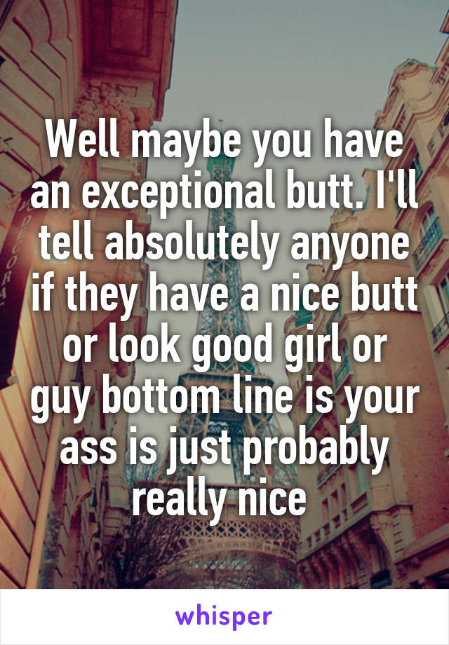 Well maybe you have an exceptional butt. I'll tell absolutely anyone if they have a nice butt or look good girl or guy bottom line is your ass is just probably really nice 