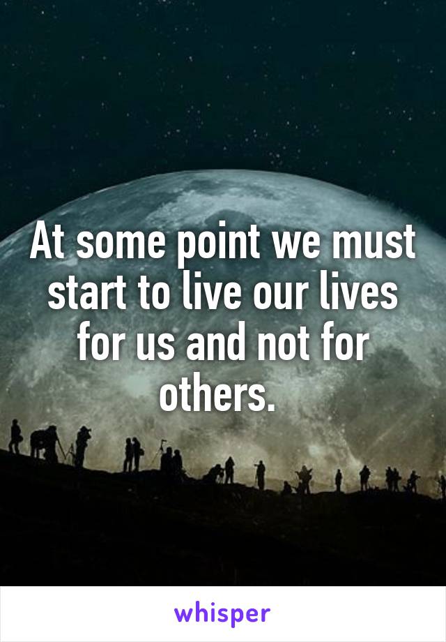 At some point we must start to live our lives for us and not for others. 