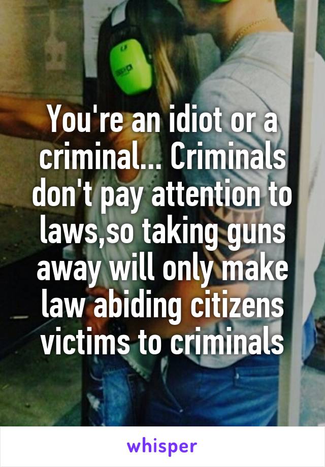 You're an idiot or a criminal... Criminals don't pay attention to laws,so taking guns away will only make law abiding citizens victims to criminals
