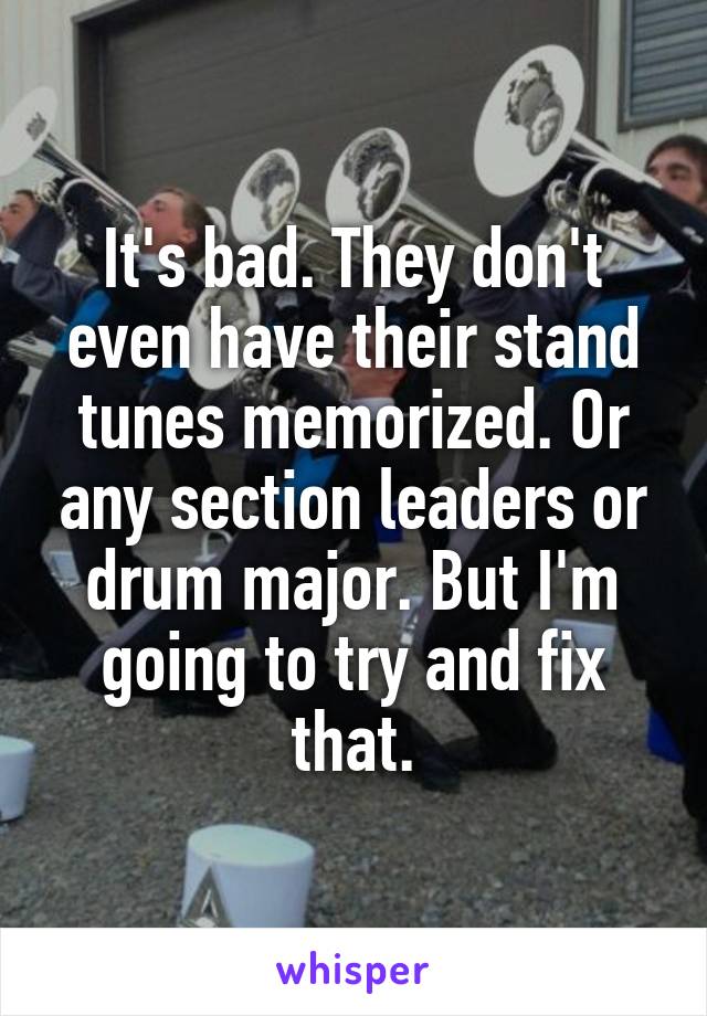 It's bad. They don't even have their stand tunes memorized. Or any section leaders or drum major. But I'm going to try and fix that.