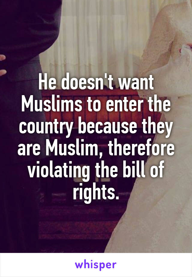 He doesn't want Muslims to enter the country because they are Muslim, therefore violating the bill of rights.