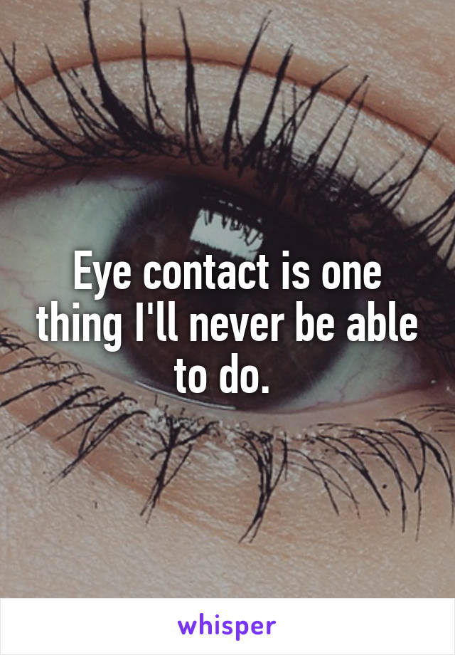 Eye contact is one thing I'll never be able to do. 