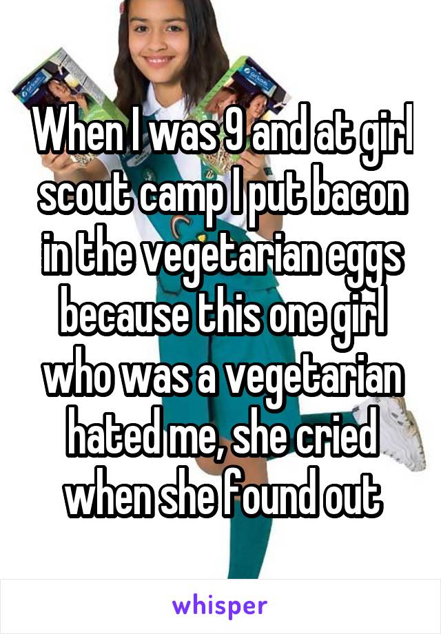 When I was 9 and at girl scout camp I put bacon in the vegetarian eggs because this one girl who was a vegetarian hated me, she cried when she found out