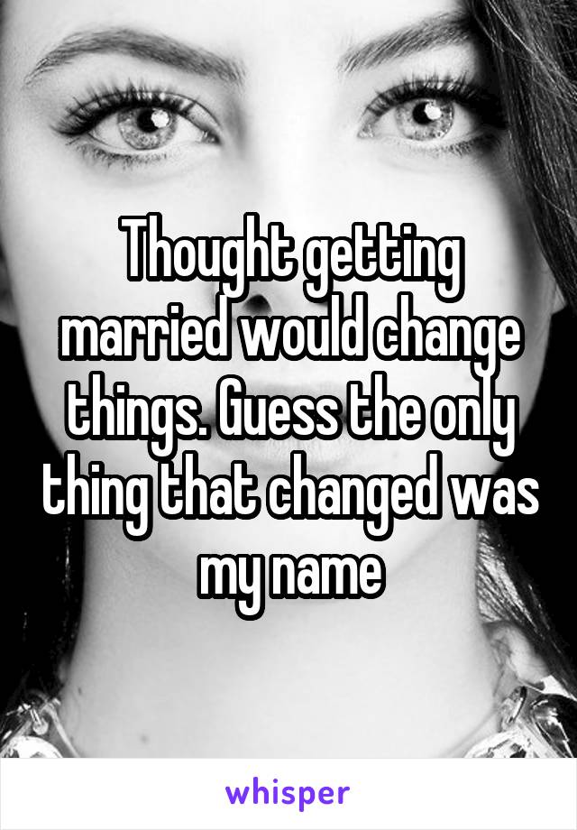 Thought getting married would change things. Guess the only thing that changed was my name