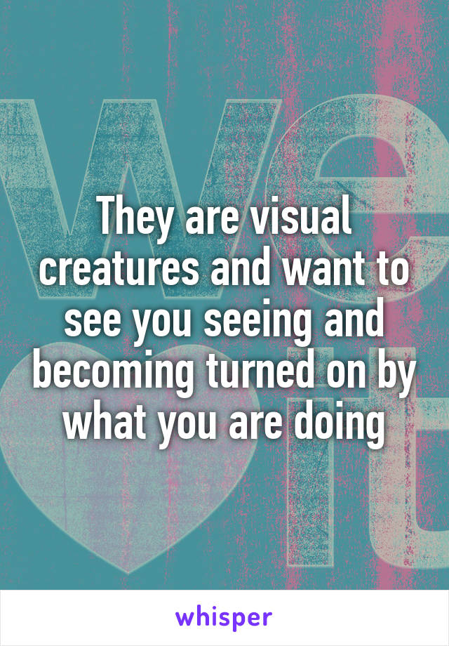 They are visual creatures and want to see you seeing and becoming turned on by what you are doing