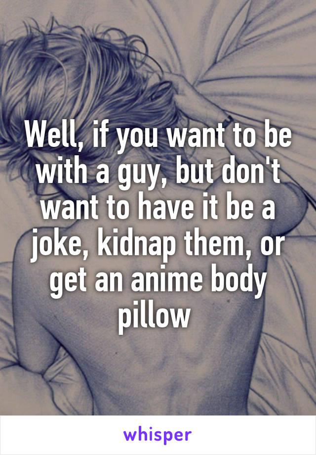 Well, if you want to be with a guy, but don't want to have it be a joke, kidnap them, or get an anime body pillow 