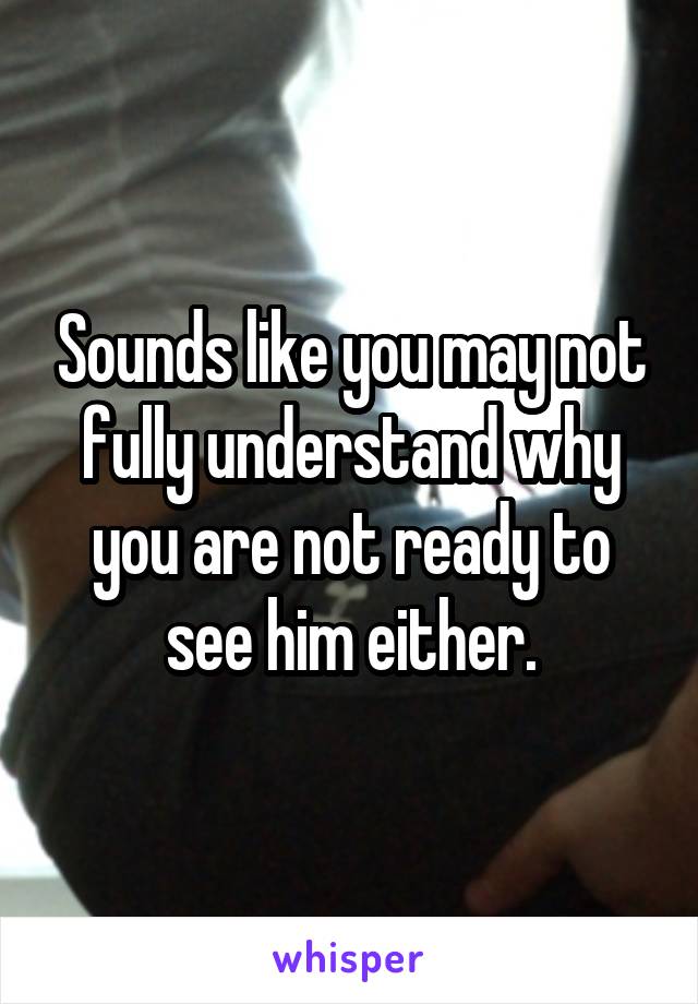 Sounds like you may not fully understand why you are not ready to see him either.