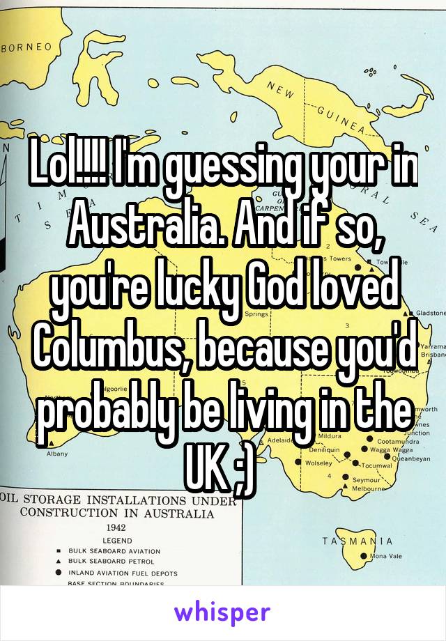 Lol!!!! I'm guessing your in Australia. And if so, you're lucky God loved Columbus, because you'd probably be living in the UK ;) 