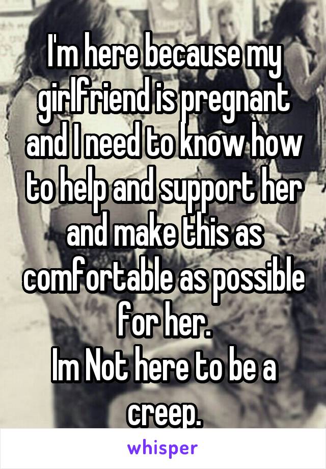 I'm here because my girlfriend is pregnant and I need to know how to help and support her and make this as comfortable as possible for her.
Im Not here to be a creep.