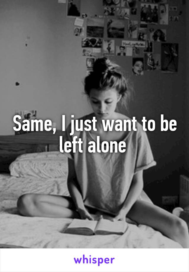 Same, I just want to be left alone 