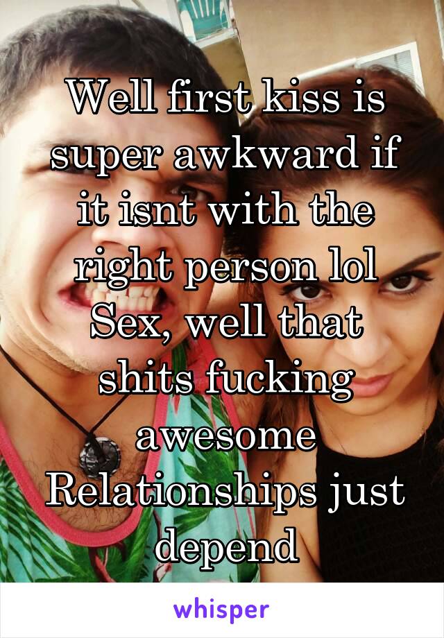 Well first kiss is super awkward if it isnt with the right person lol
Sex, well that shits fucking awesome
Relationships just depend