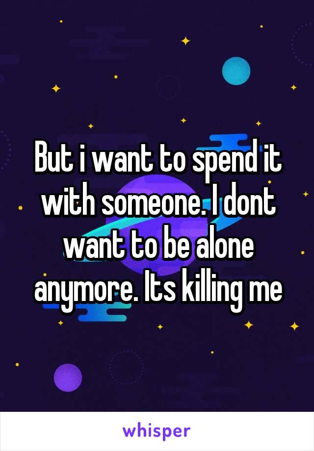 But i want to spend it with someone. I dont want to be alone anymore. Its killing me