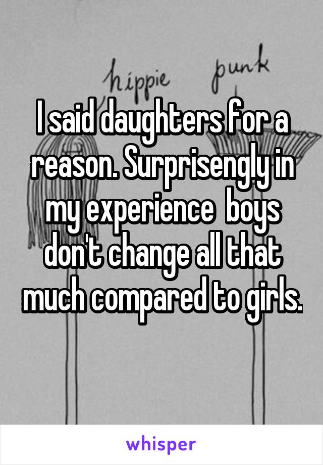 I said daughters for a reason. Surprisengly in my experience  boys don't change all that much compared to girls. 