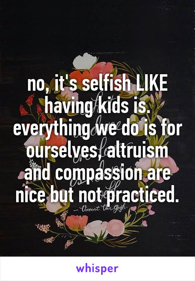 no, it's selfish LIKE having kids is. everything we do is for ourselves, altruism and compassion are nice but not practiced.