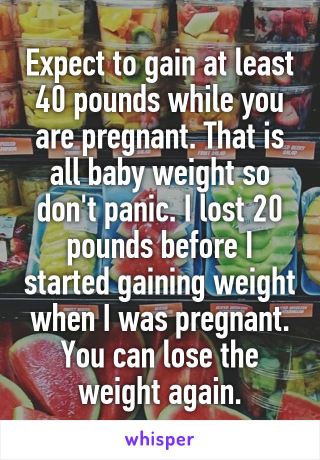 Expect to gain at least 40 pounds while you are pregnant. That is all baby weight so don't panic. I lost 20 pounds before I started gaining weight when I was pregnant. You can lose the weight again.