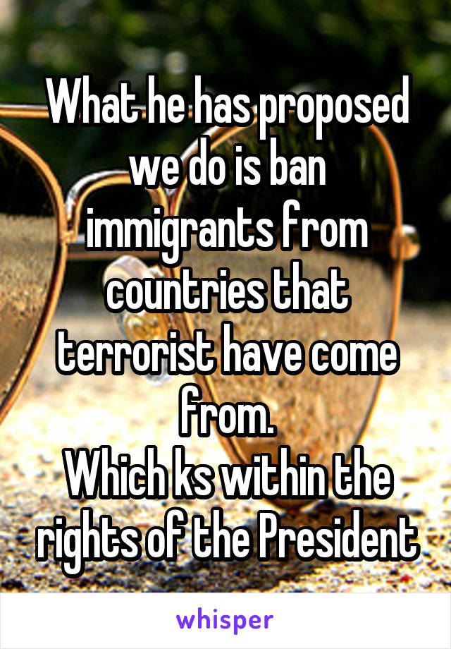 What he has proposed we do is ban immigrants from countries that terrorist have come from.
Which ks within the rights of the President