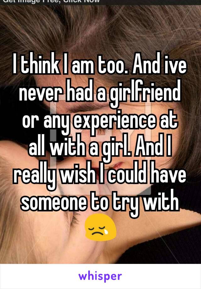 I think I am too. And ive never had a girlfriend or any experience at all with a girl. And I really wish I could have someone to try with 😢
