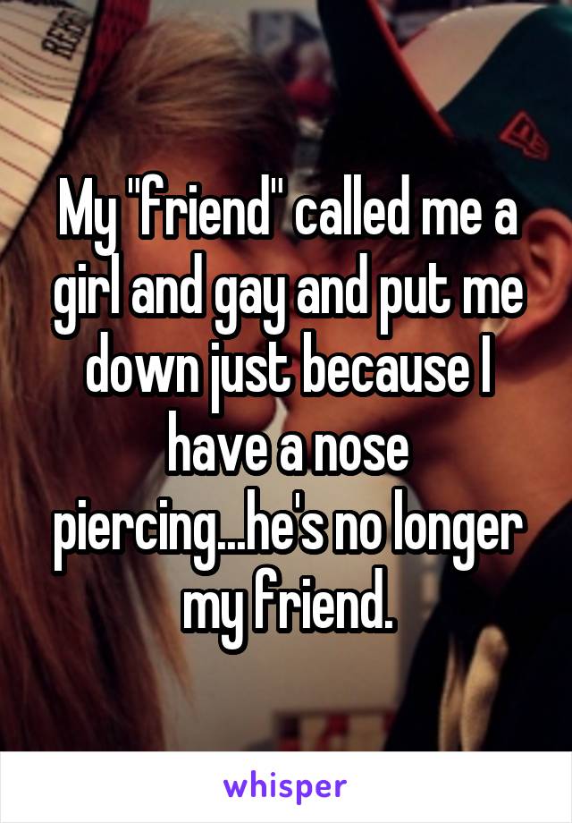 My "friend" called me a girl and gay and put me down just because I have a nose piercing...he's no longer my friend.