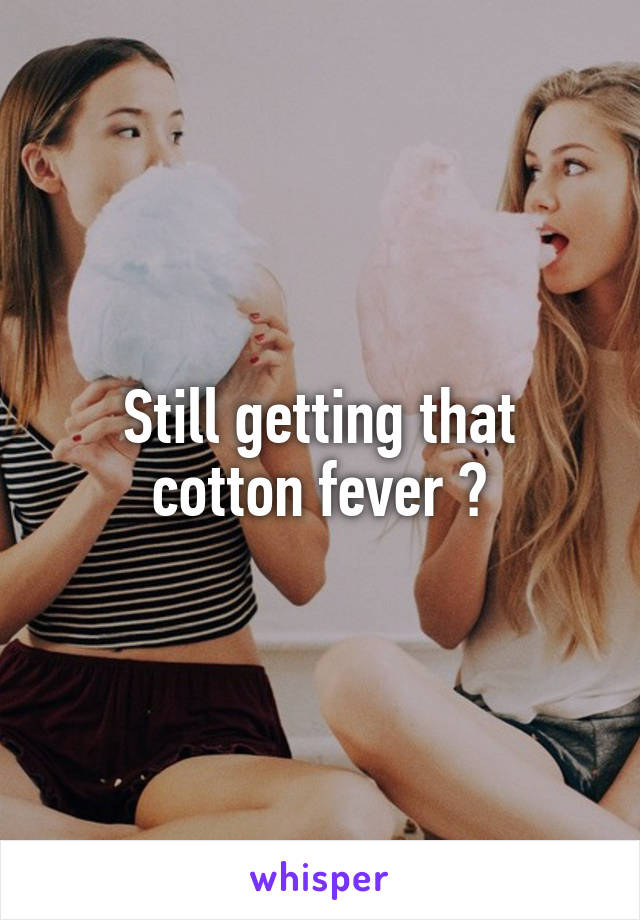 Still getting that cotton fever ?