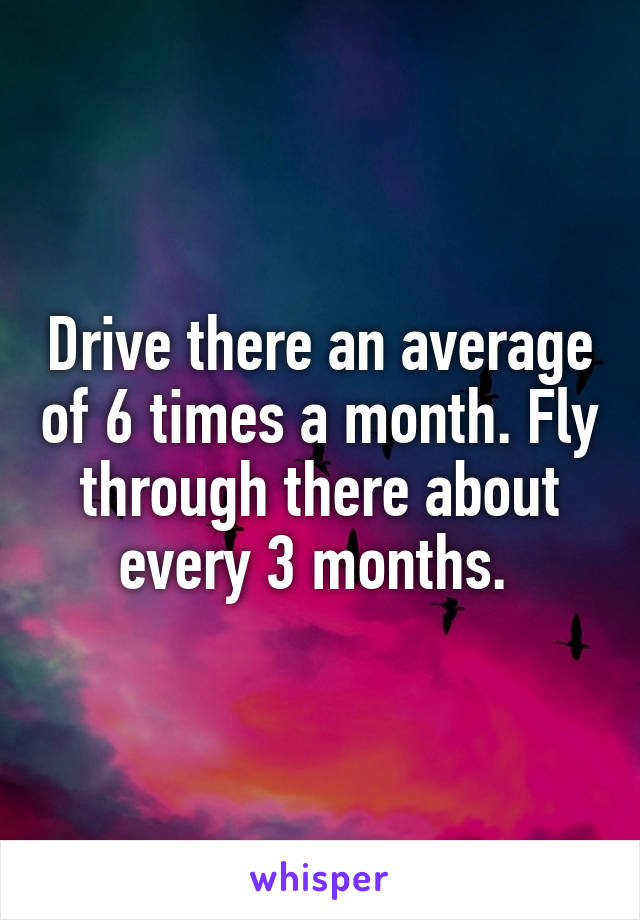 Drive there an average of 6 times a month. Fly through there about every 3 months. 