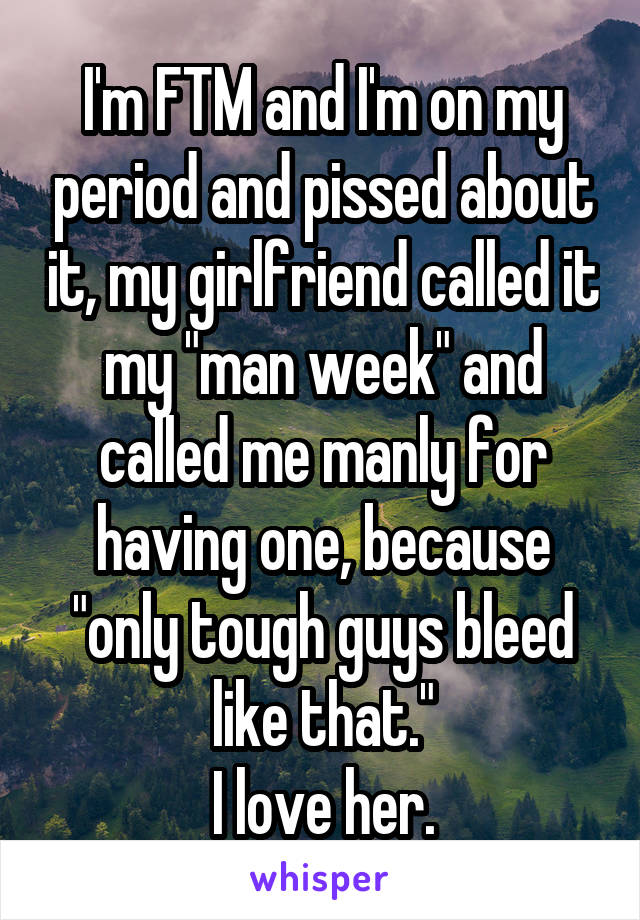 I'm FTM and I'm on my period and pissed about it, my girlfriend called it my "man week" and called me manly for having one, because "only tough guys bleed like that."
I love her.