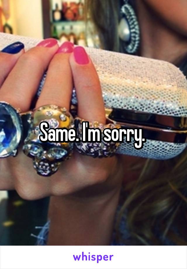 Same. I'm sorry. 