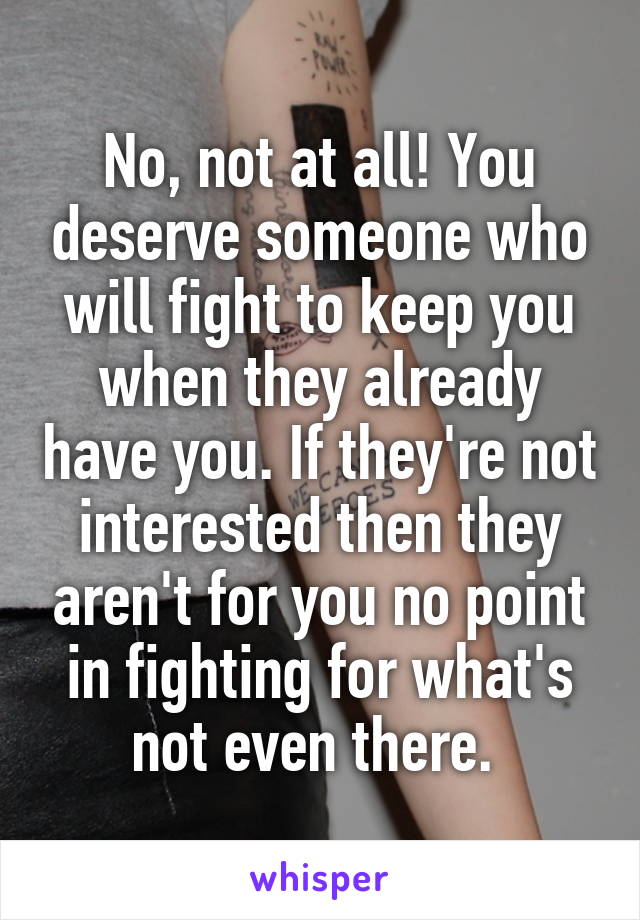 No, not at all! You deserve someone who will fight to keep you when they already have you. If they're not interested then they aren't for you no point in fighting for what's not even there. 