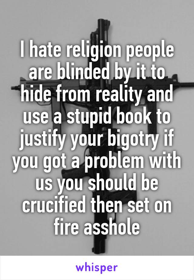 I hate religion people are blinded by it to hide from reality and use a stupid book to justify your bigotry if you got a problem with us you should be crucified then set on fire asshole