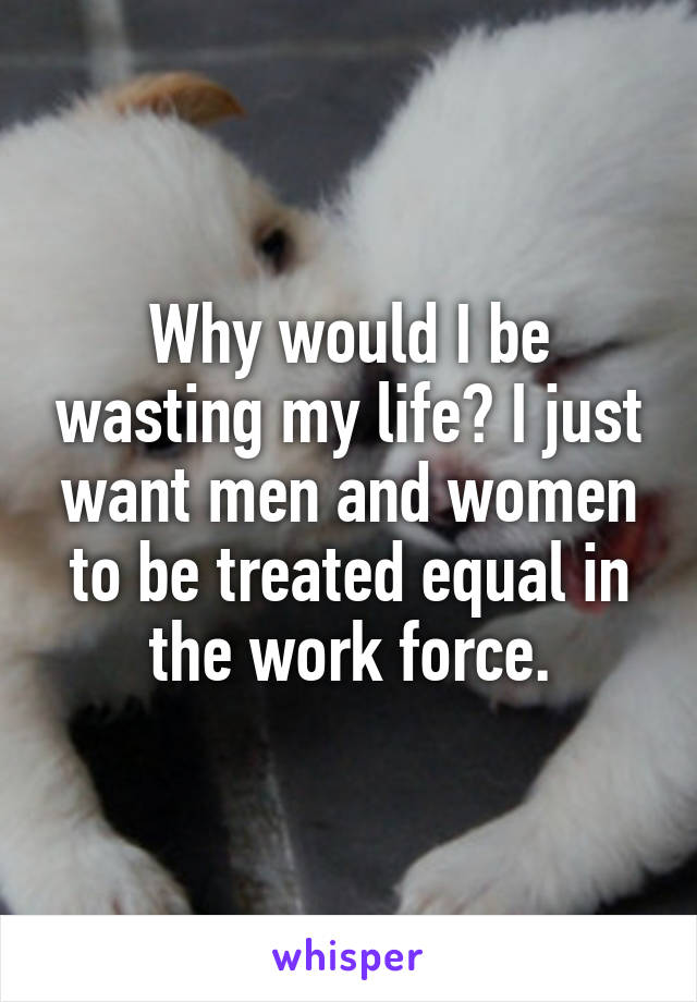 Why would I be wasting my life? I just want men and women to be treated equal in the work force.